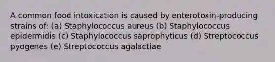 A common food intoxication is caused by enterotoxin-producing strains of: (a) Staphylococcus aureus (b) Staphylococcus epidermidis (c) Staphylococcus saprophyticus (d) Streptococcus pyogenes (e) Streptococcus agalactiae