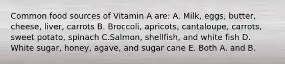 Common food sources of Vitamin A are: A. Milk, eggs, butter, cheese, liver, carrots B. Broccoli, apricots, cantaloupe, carrots, sweet potato, spinach C.Salmon, shellfish, and white fish D. White sugar, honey, agave, and sugar cane E. Both A. and B.