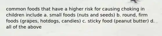 common foods that have a higher risk for causing choking in children include a. small foods (nuts and seeds) b. round, firm foods (grapes, hotdogs, candies) c. sticky food (peanut butter) d. all of the above