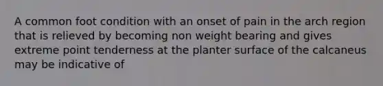 A common foot condition with an onset of pain in the arch region that is relieved by becoming non weight bearing and gives extreme point tenderness at the planter surface of the calcaneus may be indicative of