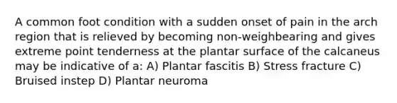 A common foot condition with a sudden onset of pain in the arch region that is relieved by becoming non-weighbearing and gives extreme point tenderness at the plantar surface of the calcaneus may be indicative of a: A) Plantar fascitis B) Stress fracture C) Bruised instep D) Plantar neuroma