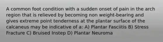 A common foot condition with a sudden onset of pain in the arch region that is relieved by becoming non weight-bearing and gives extreme point tenderness at the plantar surface of the calcaneus may be indicative of a: A) Plantar Fasciitis B) Stress Fracture C) Bruised Instep D) Plantar Neuroma