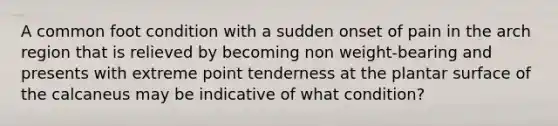 A common foot condition with a sudden onset of pain in the arch region that is relieved by becoming non weight-bearing and presents with extreme point tenderness at the plantar surface of the calcaneus may be indicative of what condition?