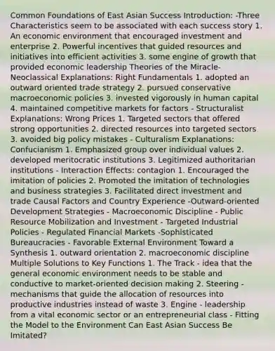 Common Foundations of East Asian Success Introduction: -Three Characteristics seem to be associated with each success story 1. An economic environment that encouraged investment and enterprise 2. Powerful incentives that guided resources and initiatives into efficient activities 3. some engine of growth that provided economic leadership Theories of the Miracle-Neoclassical Explanations: Right Fundamentals 1. adopted an outward oriented trade strategy 2. pursued conservative macroeconomic policies 3. invested vigorously in human capital 4. maintained competitive markets for factors - Structuralist Explanations: Wrong Prices 1. Targeted sectors that offered strong opportunities 2. directed resources into targeted sectors 3. avoided big policy mistakes - Culturalism Explanations: Confucianism 1. Emphasized group over individual values 2. developed meritocratic institutions 3. Legitimized authoritarian institutions - Interaction Effects: contagion 1. Encouraged the imitation of policies 2. Promoted the imitation of technologies and business strategies 3. Facilitated direct investment and trade Causal Factors and Country Experience -Outward-oriented Development Strategies - Macroeconomic Discipline - Public Resource Mobilization and Investment - Targeted Industrial Policies - Regulated Financial Markets -Sophisticated Bureaucracies - Favorable External Environment Toward a Synthesis 1. outward orientation 2. macroeconomic discipline Multiple Solutions to Key Functions 1. The Track - idea that the general economic environment needs to be stable and conductive to market-oriented decision making 2. Steering - mechanisms that guide the allocation of resources into productive industries instead of waste 3. Engine - leadership from a vital economic sector or an entrepreneurial class - Fitting the Model to the Environment Can East Asian Success Be Imitated?