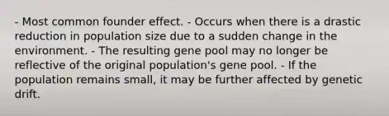 - Most common founder effect. - Occurs when there is a drastic reduction in population size due to a sudden change in the environment. - The resulting gene pool may no longer be reflective of the original population's gene pool. - If the population remains small, it may be further affected by genetic drift.