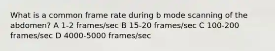 What is a common frame rate during b mode scanning of the abdomen? A 1-2 frames/sec B 15-20 frames/sec C 100-200 frames/sec D 4000-5000 frames/sec