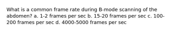 What is a common frame rate during B-mode scanning of the abdomen? a. 1-2 frames per sec b. 15-20 frames per sec c. 100-200 frames per sec d. 4000-5000 frames per sec