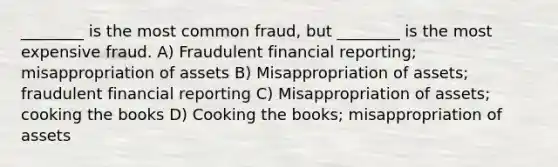 ________ is the most common fraud, but ________ is the most expensive fraud. A) Fraudulent financial reporting; misappropriation of assets B) Misappropriation of assets; fraudulent financial reporting C) Misappropriation of assets; cooking the books D) Cooking the books; misappropriation of assets