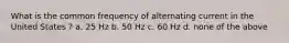 What is the common frequency of alternating current in the United States ? a. 25 Hz b. 50 Hz c. 60 Hz d. none of the above