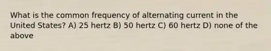 What is the common frequency of alternating current in the United States? A) 25 hertz B) 50 hertz C) 60 hertz D) none of the above