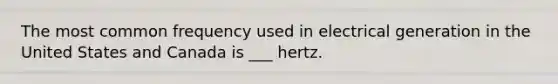 The most common frequency used in electrical generation in the United States and Canada is ___ hertz.