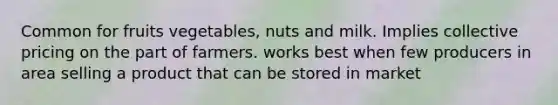 Common for fruits vegetables, nuts and milk. Implies collective pricing on the part of farmers. works best when few producers in area selling a product that can be stored in market