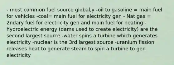 - most common fuel source global,y -oil to gasoline = main fuel for vehicles -coal= main fuel for electricity gen - Nat gas = 2ndary fuel for electricity gen and main fuel for heating -hydroelectric energy (dams used to create electricity) are the second largest source -water spins a turbine which generates electricity -nuclear is the 3rd largest source -uranium fission releases heat to generate steam to spin a turbine to gen electricity