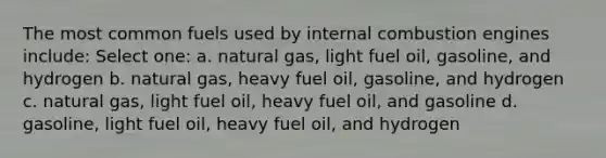 The most common fuels used by internal combustion engines include: Select one: a. natural gas, light fuel oil, gasoline, and hydrogen b. natural gas, heavy fuel oil, gasoline, and hydrogen c. natural gas, light fuel oil, heavy fuel oil, and gasoline d. gasoline, light fuel oil, heavy fuel oil, and hydrogen