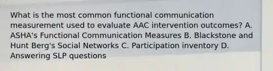 What is the most common functional communication measurement used to evaluate AAC intervention outcomes? A. ASHA's Functional Communication Measures B. Blackstone and Hunt Berg's Social Networks C. Participation inventory D. Answering SLP questions