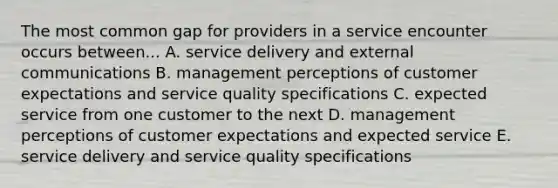 The most common gap for providers in a service encounter occurs between... A. service delivery and external communications B. management perceptions of customer expectations and service quality specifications C. expected service from one customer to the next D. management perceptions of customer expectations and expected service E. service delivery and service quality specifications