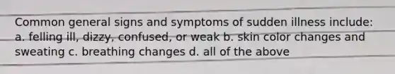 Common general signs and symptoms of sudden illness include: a. felling ill, dizzy, confused, or weak b. skin color changes and sweating c. breathing changes d. all of the above