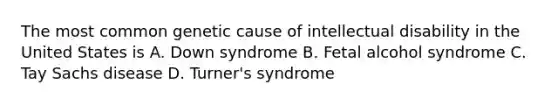 The most common genetic cause of intellectual disability in the United States is A. Down syndrome B. Fetal alcohol syndrome C. Tay Sachs disease D. Turner's syndrome