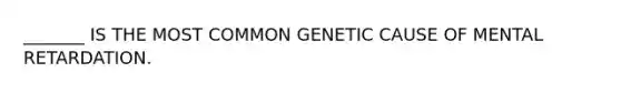 _______ IS THE MOST COMMON GENETIC CAUSE OF MENTAL RETARDATION.