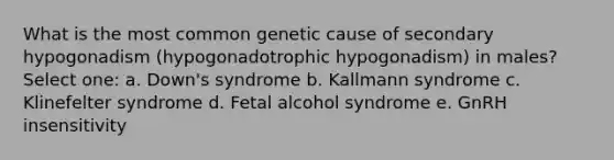 What is the most common genetic cause of secondary hypogonadism (hypogonadotrophic hypogonadism) in males? Select one: a. Down's syndrome b. Kallmann syndrome c. Klinefelter syndrome d. Fetal alcohol syndrome e. GnRH insensitivity