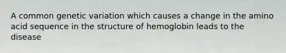 A common genetic variation which causes a change in the amino acid sequence in the structure of hemoglobin leads to the disease