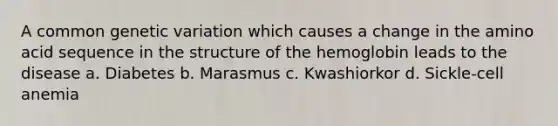 A common genetic variation which causes a change in the amino acid sequence in the structure of the hemoglobin leads to the disease a. Diabetes b. Marasmus c. Kwashiorkor d. Sickle-cell anemia