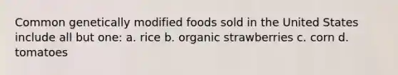 Common genetically modified foods sold in the United States include all but one: a. rice b. organic strawberries c. corn d. tomatoes