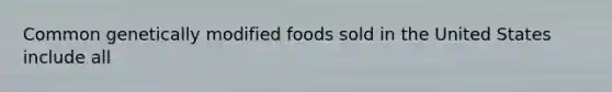 Common genetically modified foods sold in the United States include all