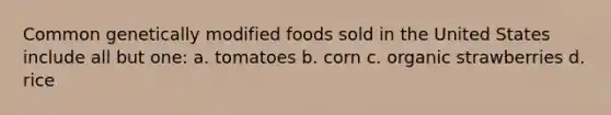 Common genetically modified foods sold in the United States include all but one: a. tomatoes b. corn c. organic strawberries d. rice