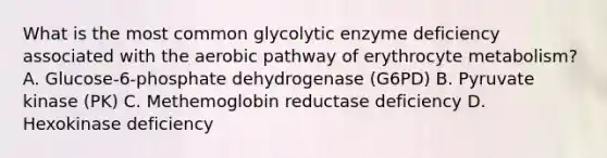 What is the most common glycolytic enzyme deficiency associated with the aerobic pathway of erythrocyte metabolism? A. Glucose-6-phosphate dehydrogenase (G6PD) B. Pyruvate kinase (PK) C. Methemoglobin reductase deficiency D. Hexokinase deficiency