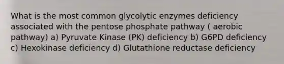 What is the most common glycolytic enzymes deficiency associated with the pentose phosphate pathway ( aerobic pathway) a) Pyruvate Kinase (PK) deficiency b) G6PD deficiency c) Hexokinase deficiency d) Glutathione reductase deficiency