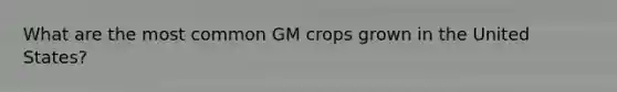 What are the most common GM crops grown in the United States?