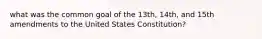 what was the common goal of the 13th, 14th, and 15th amendments to the United States Constitution?