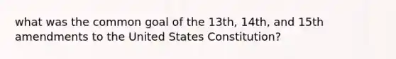 what was the common goal of the 13th, 14th, and 15th amendments to the United States Constitution?