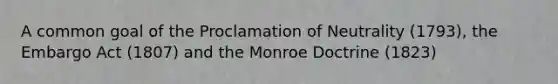 A common goal of the Proclamation of Neutrality (1793), the Embargo Act (1807) and the Monroe Doctrine (1823)