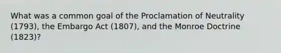 What was a common goal of the Proclamation of Neutrality (1793), the Embargo Act (1807), and the Monroe Doctrine (1823)?