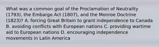 What was a common goal of the Proclamation of Neutrality (1793), the Embargo Act (1807), and the Monroe Doctrine (1823)? A. forcing Great Britain to grant independence to Canada B. avoiding conflicts with European nations C. providing wartime aid to European nations D. encouraging independence movements in Latin America