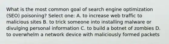 What is the most common goal of search engine optimization (SEO) poisoning? Select one: A. to increase web traffic to malicious sites B. to trick someone into installing malware or divulging personal information C. to build a botnet of zombies D. to overwhelm a network device with maliciously formed packets