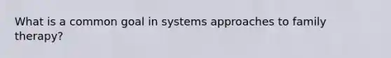 What is a common goal in systems approaches to family therapy?