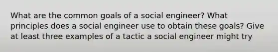 What are the common goals of a social engineer? What principles does a social engineer use to obtain these goals? Give at least three examples of a tactic a social engineer might try