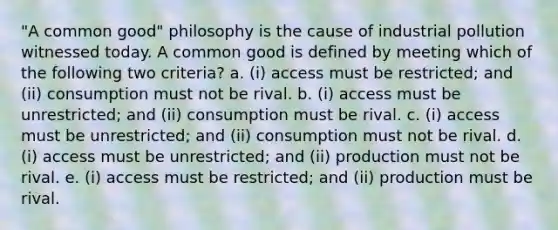 "A common good" philosophy is the cause of industrial pollution witnessed today. A common good is defined by meeting which of the following two criteria? a. (i) access must be restricted; and (ii) consumption must not be rival. b. (i) access must be unrestricted; and (ii) consumption must be rival. c. (i) access must be unrestricted; and (ii) consumption must not be rival. d. (i) access must be unrestricted; and (ii) production must not be rival. e. (i) access must be restricted; and (ii) production must be rival.