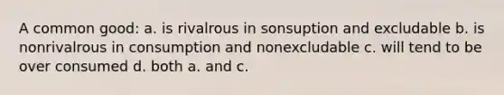 A common good: a. is rivalrous in sonsuption and excludable b. is nonrivalrous in consumption and nonexcludable c. will tend to be over consumed d. both a. and c.