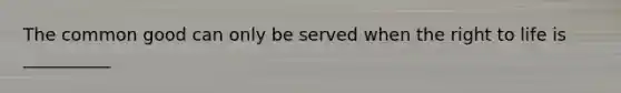 The common good can only be served when the right to life is __________