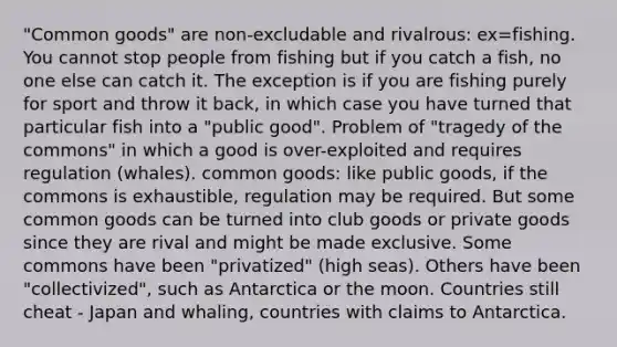 "Common goods" are non-excludable and rivalrous: ex=fishing. You cannot stop people from fishing but if you catch a fish, no one else can catch it. The exception is if you are fishing purely for sport and throw it back, in which case you have turned that particular fish into a "public good". Problem of "tragedy of the commons" in which a good is over-exploited and requires regulation (whales). common goods: like public goods, if the commons is exhaustible, regulation may be required. But some common goods can be turned into club goods or private goods since they are rival and might be made exclusive. Some commons have been "privatized" (high seas). Others have been "collectivized", such as Antarctica or the moon. Countries still cheat - Japan and whaling, countries with claims to Antarctica.