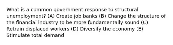 What is a common government response to structural unemployment? (A) Create job banks (B) Change the structure of the financial industry to be more fundamentally sound (C) Retrain displaced workers (D) Diversify the economy (E) Stimulate total demand