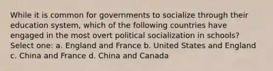 While it is common for governments to socialize through their education system, which of the following countries have engaged in the most overt political socialization in schools? Select one: a. England and France b. United States and England c. China and France d. China and Canada