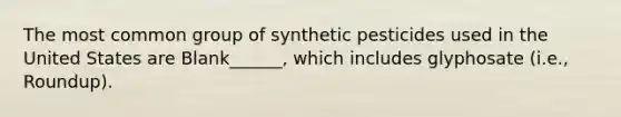 The most common group of synthetic pesticides used in the United States are Blank______, which includes glyphosate (i.e., Roundup).