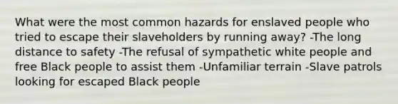 What were the most common hazards for enslaved people who tried to escape their slaveholders by running away? -The long distance to safety -The refusal of sympathetic white people and free Black people to assist them -Unfamiliar terrain -Slave patrols looking for escaped Black people