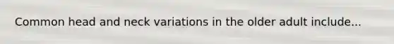 Common head and neck variations in the older adult include...