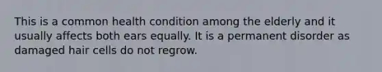 This is a common health condition among the elderly and it usually affects both ears equally. It is a permanent disorder as damaged hair cells do not regrow.